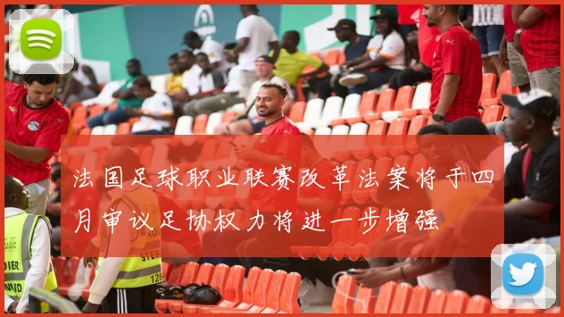 法国足球职业联赛改革法案将于四月审议足协权力将进一步增强