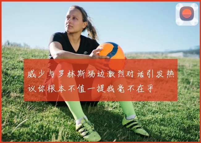 威少与罗林斯场边激烈对话引发热议你根本不值一提我毫不在乎