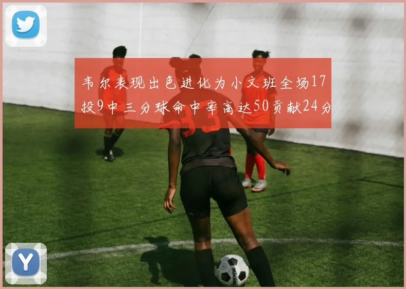 韦尔表现出色进化为小文班全场17投9中三分球命中率高达50贡献24分10篮板