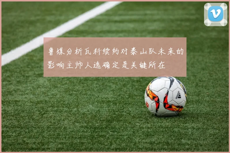 鲁媒分析瓦科续约对泰山队未来的影响主帅人选确定是关键所在