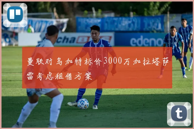 曼联对乌加特标价3000万加拉塔萨雷考虑租借方案