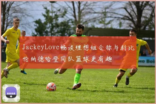 JackeyLove畅谈理想组合称与科比伦纳德哈登同队篮球更有趣