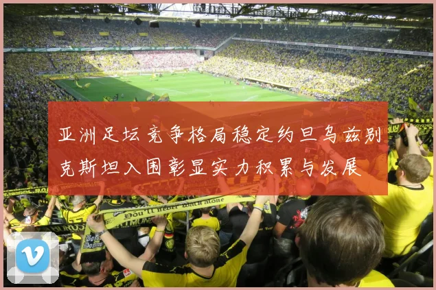 亚洲足坛竞争格局稳定约旦乌兹别克斯坦入围彰显实力积累与发展