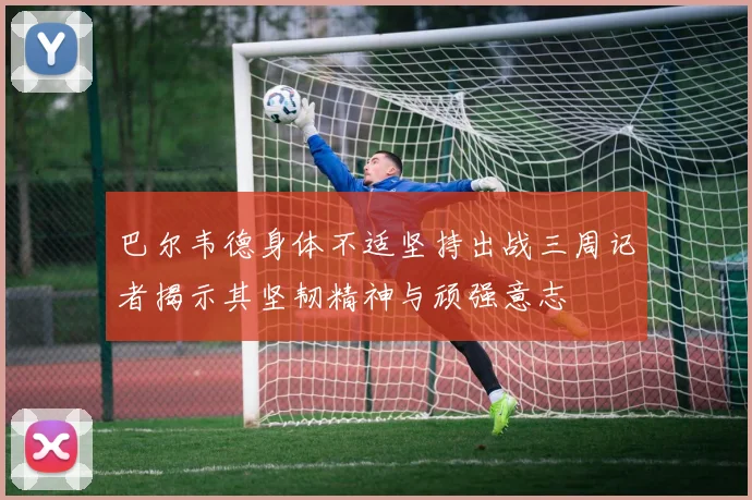 巴尔韦德身体不适坚持出战三周记者揭示其坚韧精神与顽强意志