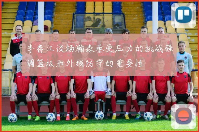 李春江谈杨瀚森承受压力的挑战强调篮板和外线防守的重要性