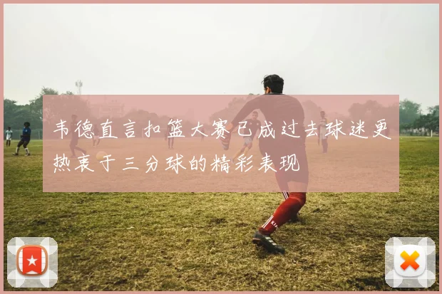 韦德直言扣篮大赛已成过去球迷更热衷于三分球的精彩表现