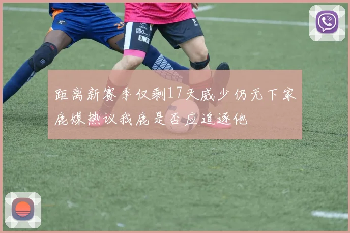 距离新赛季仅剩17天威少仍无下家鹿媒热议我鹿是否应追逐他