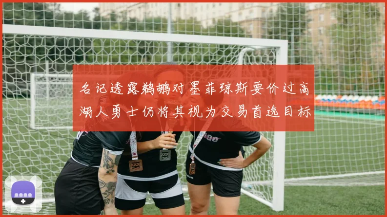 名记透露鹈鹕对墨菲琼斯要价过高湖人勇士仍将其视为交易首选目标