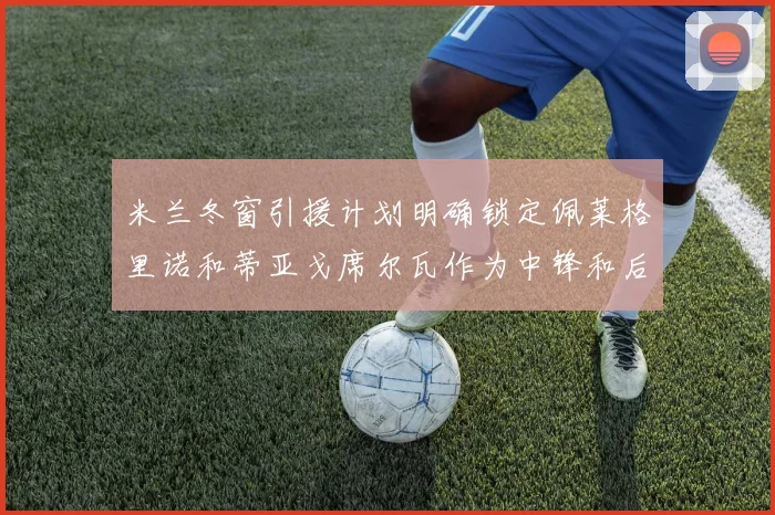 米兰冬窗引援计划明确锁定佩莱格里诺和蒂亚戈席尔瓦作为中锋和后卫目标