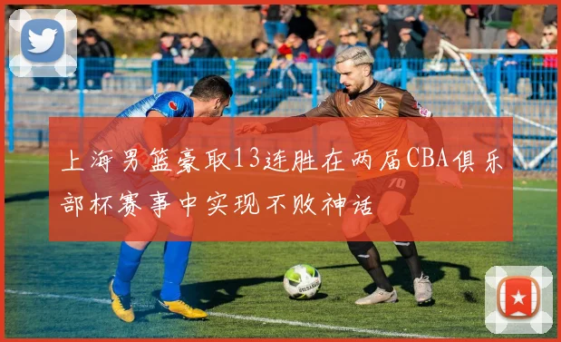 上海男篮豪取13连胜在两届CBA俱乐部杯赛事中实现不败神话