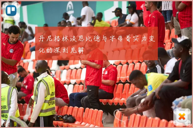 丹尼格林谈恩比德与字母哥实力变化的深刻见解