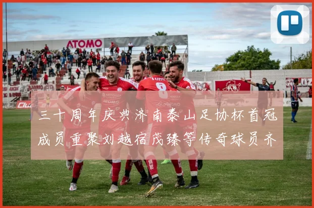 三十周年庆典济南泰山足协杯首冠成员重聚刘越宿茂臻等传奇球员齐聚一堂
