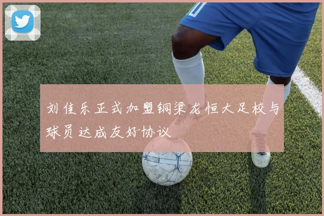 刘佳乐正式加盟铜梁龙恒大足校与球员达成友好协议