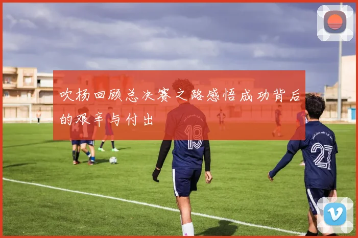 吹杨回顾总决赛之路感悟成功背后的艰辛与付出