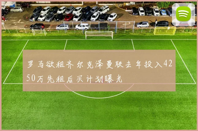 罗马欲租齐尔克泽曼联去年投入4250万先租后买计划曝光