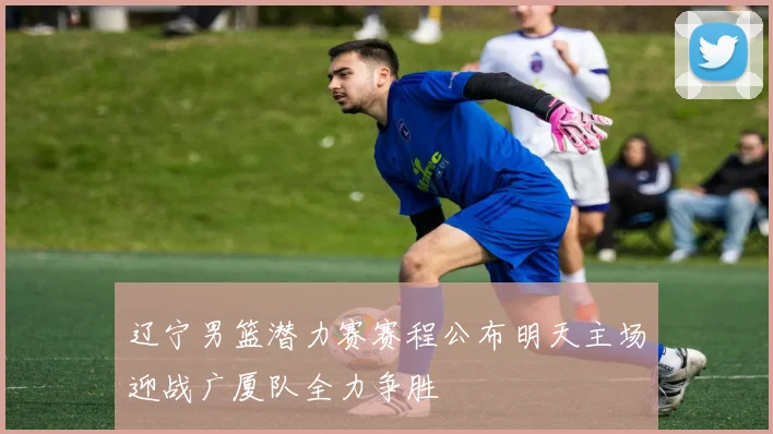 辽宁男篮潜力赛赛程公布明天主场迎战广厦队全力争胜