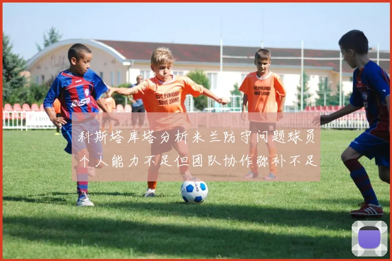 科斯塔库塔分析米兰防守问题球员个人能力不足但团队协作弥补不足之处
