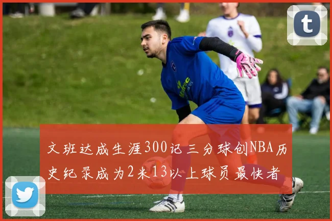 文班达成生涯300记三分球创NBA历史纪录成为2米13以上球员最快者