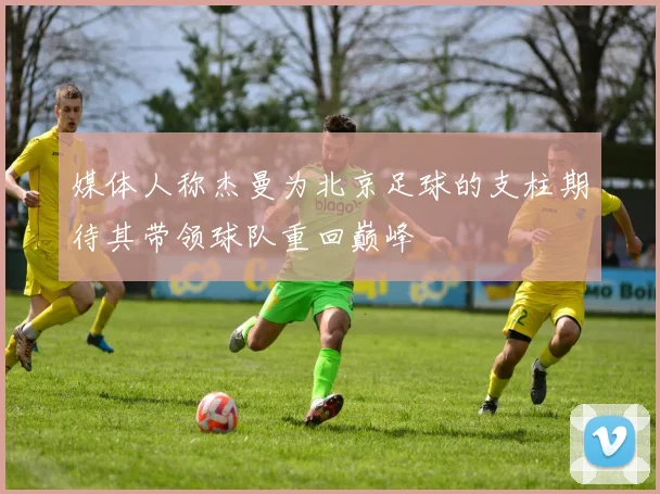 媒体人称杰曼为北京足球的支柱期待其带领球队重回巅峰