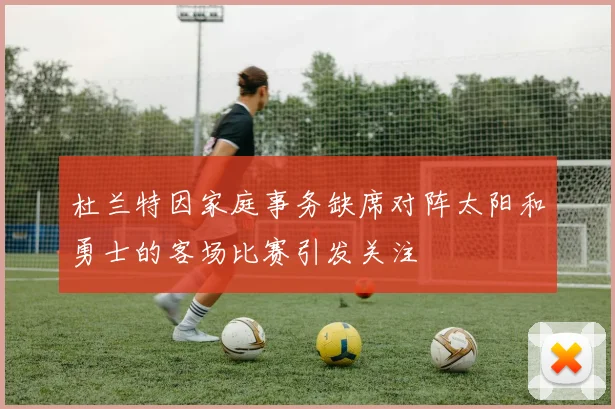 杜兰特因家庭事务缺席对阵太阳和勇士的客场比赛引发关注