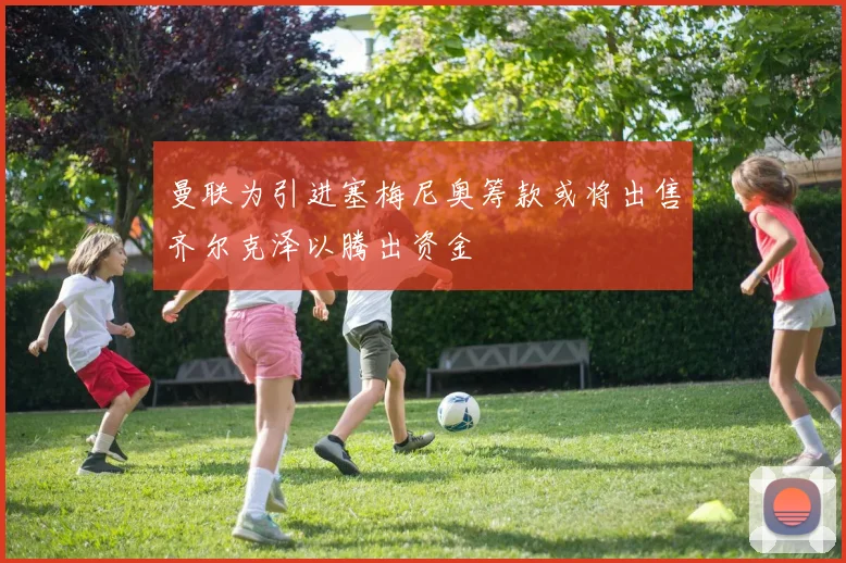 曼联为引进塞梅尼奥筹款或将出售齐尔克泽以腾出资金