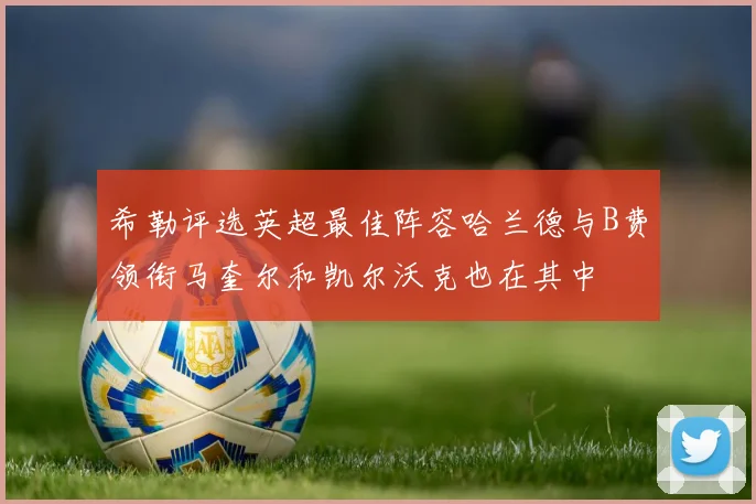 希勒评选英超最佳阵容哈兰德与B费领衔马奎尔和凯尔沃克也在其中