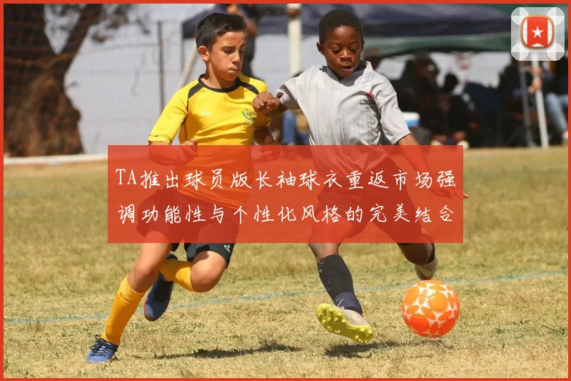 TA推出球员版长袖球衣重返市场强调功能性与个性化风格的完美结合