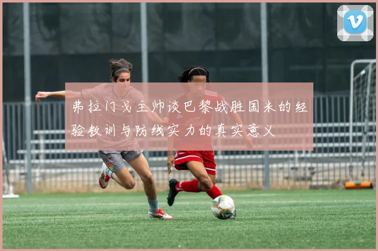 弗拉门戈主帅谈巴黎战胜国米的经验教训与防线实力的真实意义