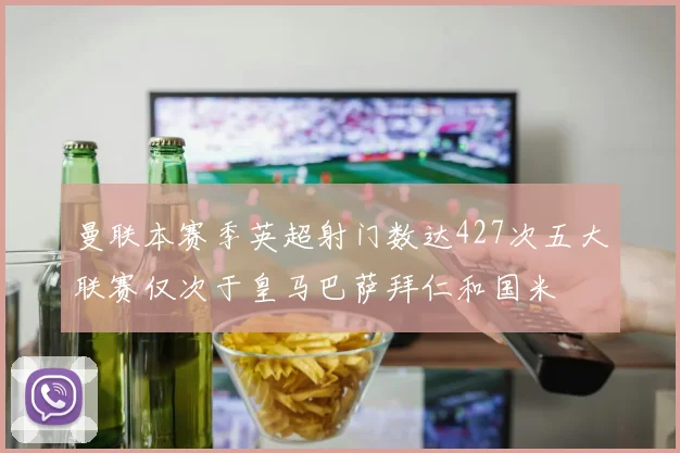 曼联本赛季英超射门数达427次五大联赛仅次于皇马巴萨拜仁和国米
