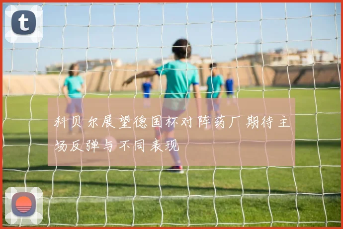 科贝尔展望德国杯对阵药厂期待主场反弹与不同表现
