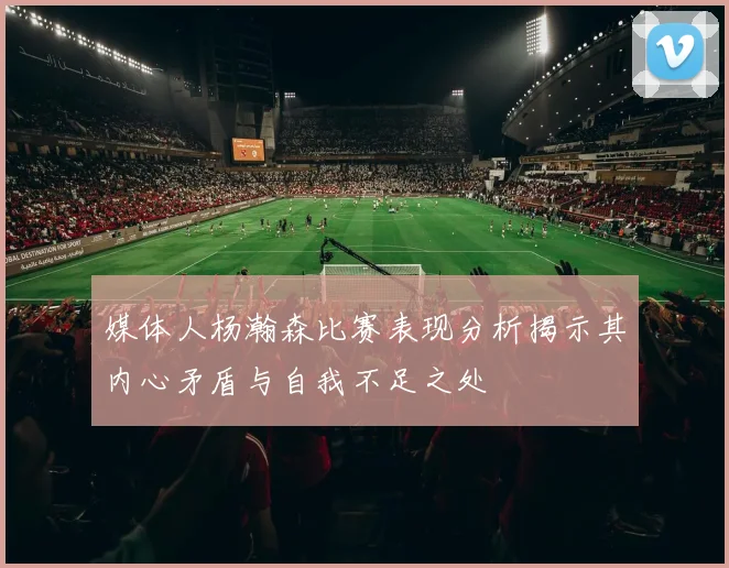 媒体人杨瀚森比赛表现分析揭示其内心矛盾与自我不足之处