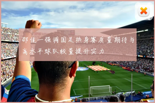 邵佳一强调国足热身赛质量期待与高水平球队较量提升实力